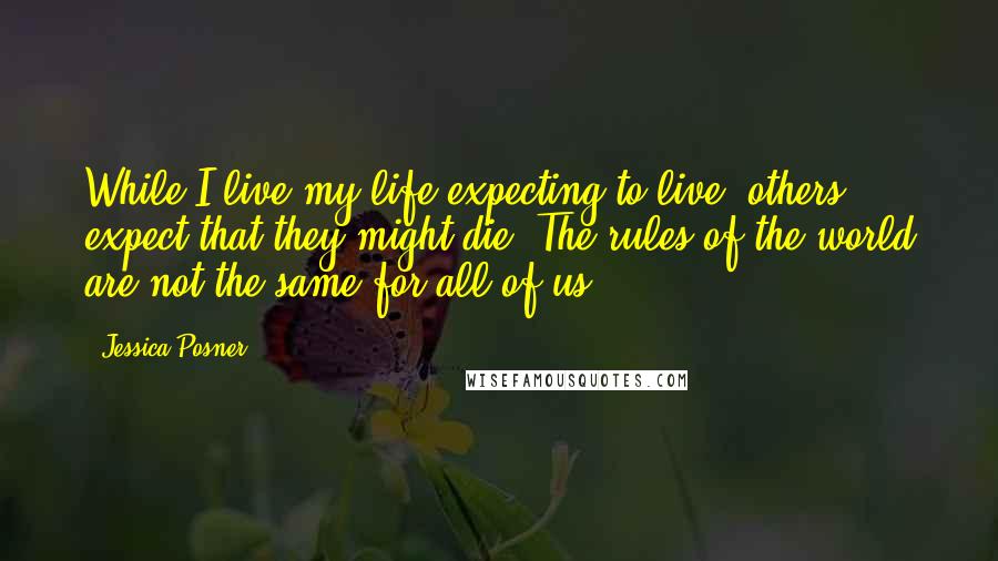 Jessica Posner Quotes: While I live my life expecting to live, others expect that they might die. The rules of the world are not the same for all of us.