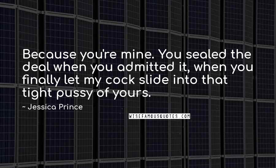 Jessica Prince Quotes: Because you're mine. You sealed the deal when you admitted it, when you finally let my cock slide into that tight pussy of yours.
