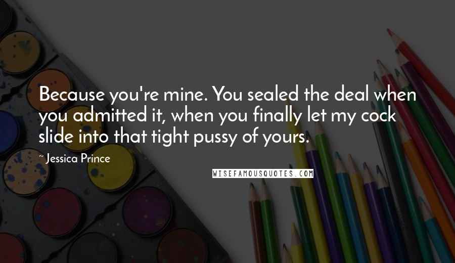 Jessica Prince Quotes: Because you're mine. You sealed the deal when you admitted it, when you finally let my cock slide into that tight pussy of yours.