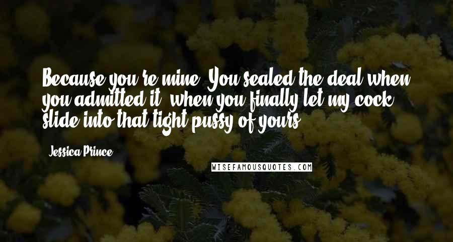 Jessica Prince Quotes: Because you're mine. You sealed the deal when you admitted it, when you finally let my cock slide into that tight pussy of yours.