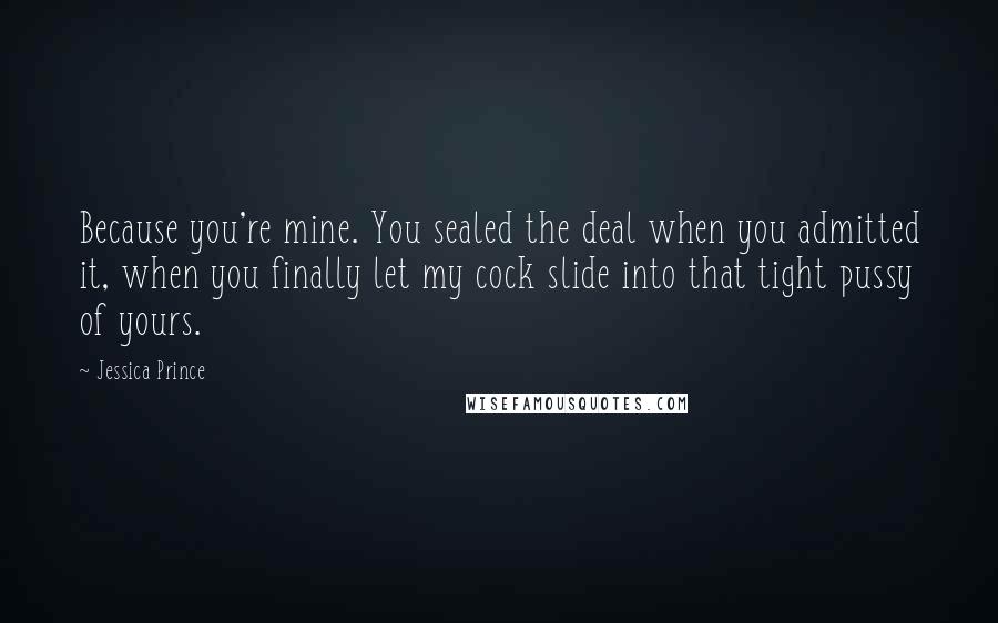 Jessica Prince Quotes: Because you're mine. You sealed the deal when you admitted it, when you finally let my cock slide into that tight pussy of yours.