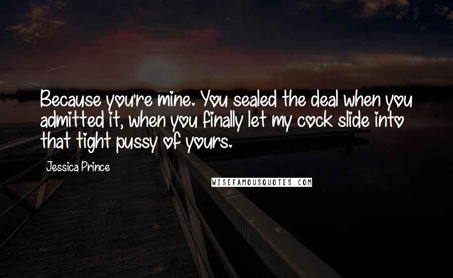 Jessica Prince Quotes: Because you're mine. You sealed the deal when you admitted it, when you finally let my cock slide into that tight pussy of yours.