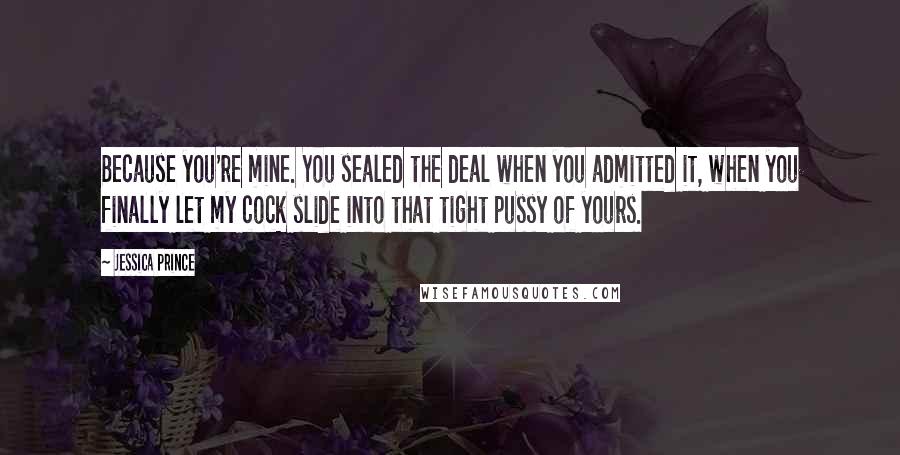 Jessica Prince Quotes: Because you're mine. You sealed the deal when you admitted it, when you finally let my cock slide into that tight pussy of yours.