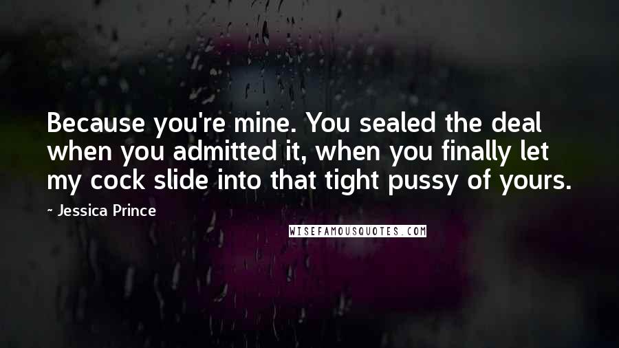 Jessica Prince Quotes: Because you're mine. You sealed the deal when you admitted it, when you finally let my cock slide into that tight pussy of yours.