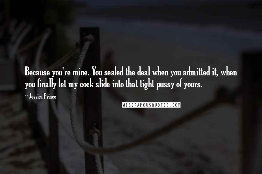 Jessica Prince Quotes: Because you're mine. You sealed the deal when you admitted it, when you finally let my cock slide into that tight pussy of yours.