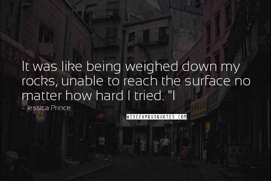 Jessica Prince Quotes: It was like being weighed down my rocks, unable to reach the surface no matter how hard I tried. "I