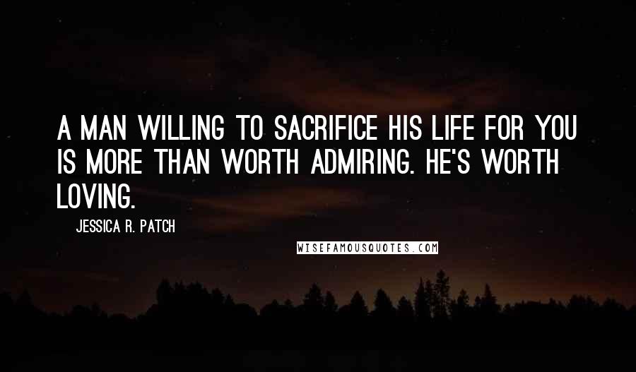 Jessica R. Patch Quotes: A man willing to sacrifice his life for you is more than worth admiring. He's worth loving.