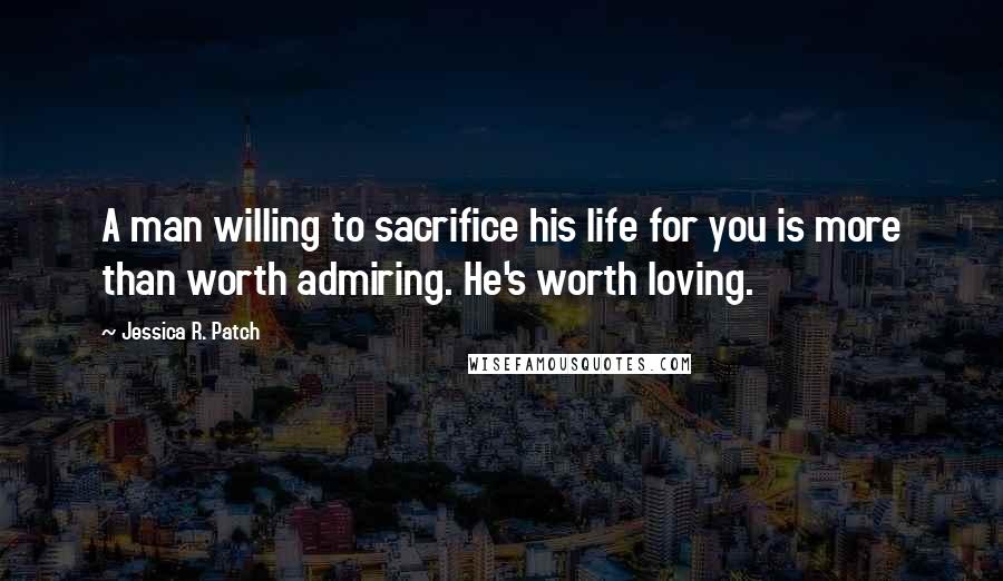 Jessica R. Patch Quotes: A man willing to sacrifice his life for you is more than worth admiring. He's worth loving.