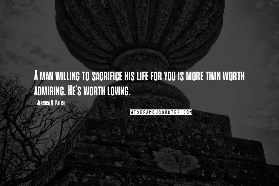 Jessica R. Patch Quotes: A man willing to sacrifice his life for you is more than worth admiring. He's worth loving.