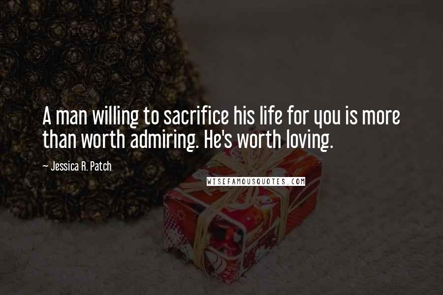 Jessica R. Patch Quotes: A man willing to sacrifice his life for you is more than worth admiring. He's worth loving.