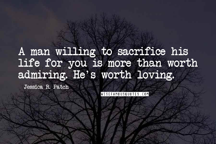 Jessica R. Patch Quotes: A man willing to sacrifice his life for you is more than worth admiring. He's worth loving.