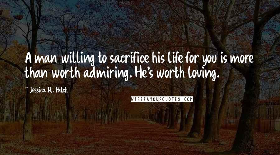 Jessica R. Patch Quotes: A man willing to sacrifice his life for you is more than worth admiring. He's worth loving.