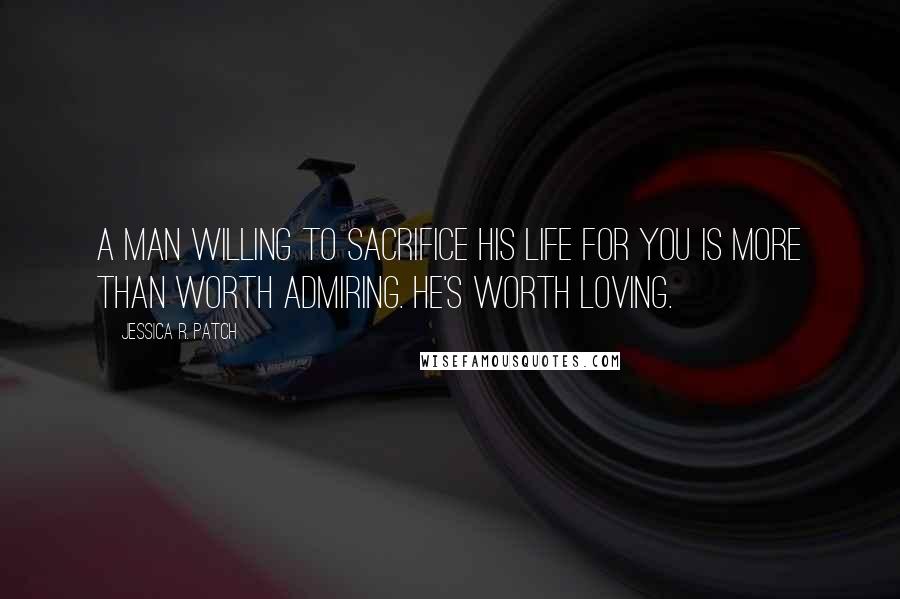 Jessica R. Patch Quotes: A man willing to sacrifice his life for you is more than worth admiring. He's worth loving.