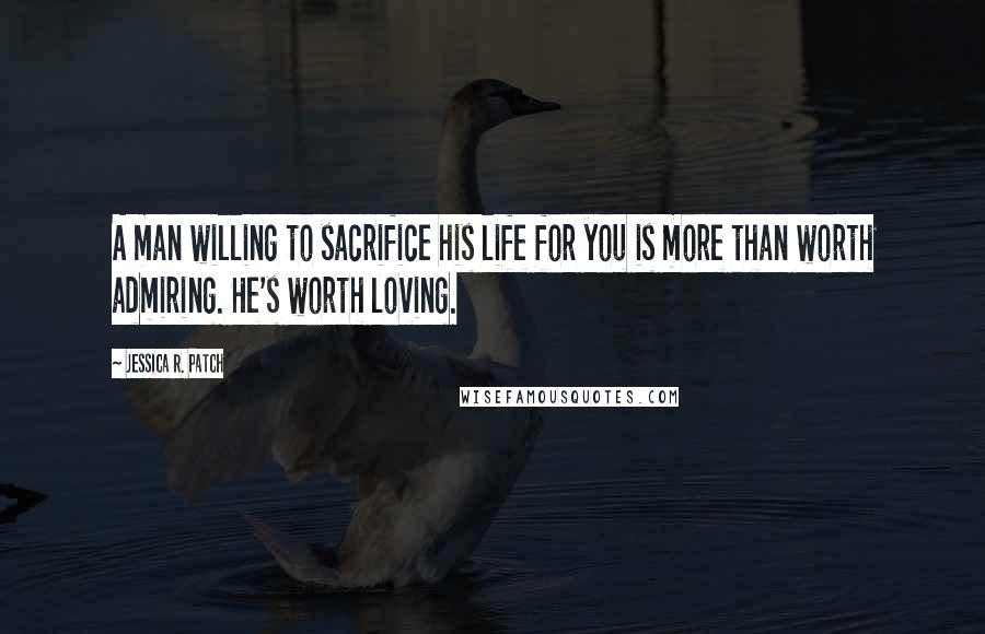 Jessica R. Patch Quotes: A man willing to sacrifice his life for you is more than worth admiring. He's worth loving.