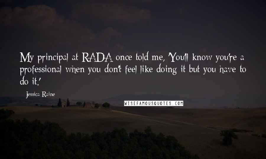 Jessica Raine Quotes: My principal at RADA once told me, 'You'll know you're a professional when you don't feel like doing it but you have to do it.'