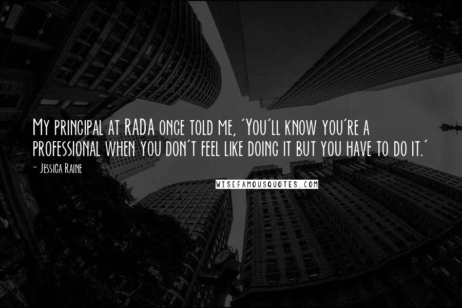 Jessica Raine Quotes: My principal at RADA once told me, 'You'll know you're a professional when you don't feel like doing it but you have to do it.'