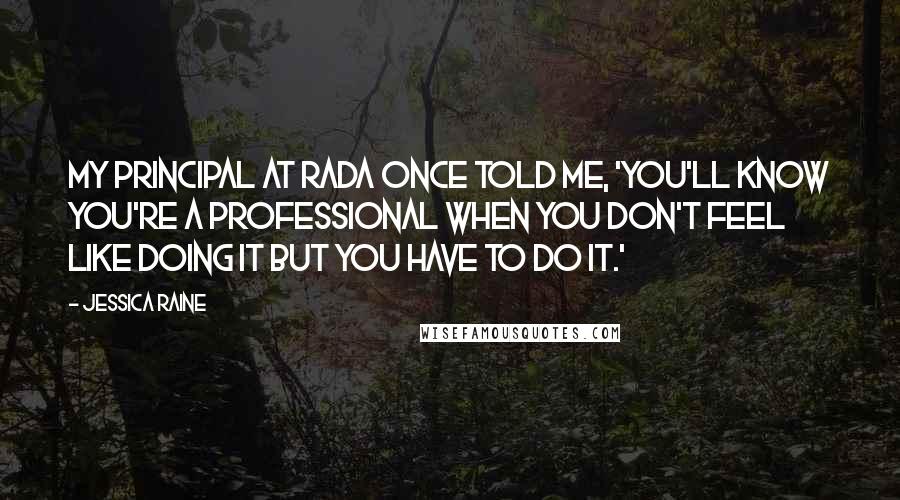 Jessica Raine Quotes: My principal at RADA once told me, 'You'll know you're a professional when you don't feel like doing it but you have to do it.'