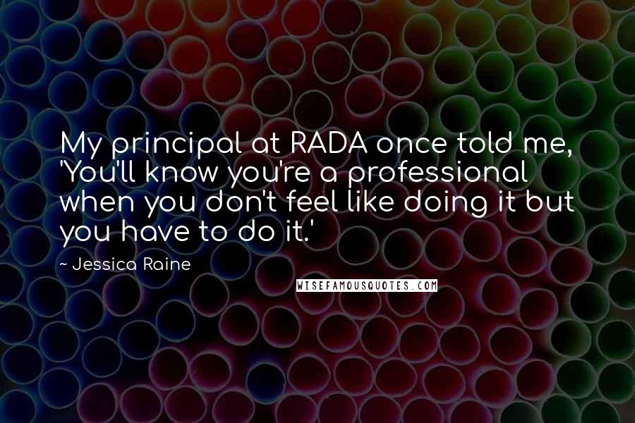 Jessica Raine Quotes: My principal at RADA once told me, 'You'll know you're a professional when you don't feel like doing it but you have to do it.'