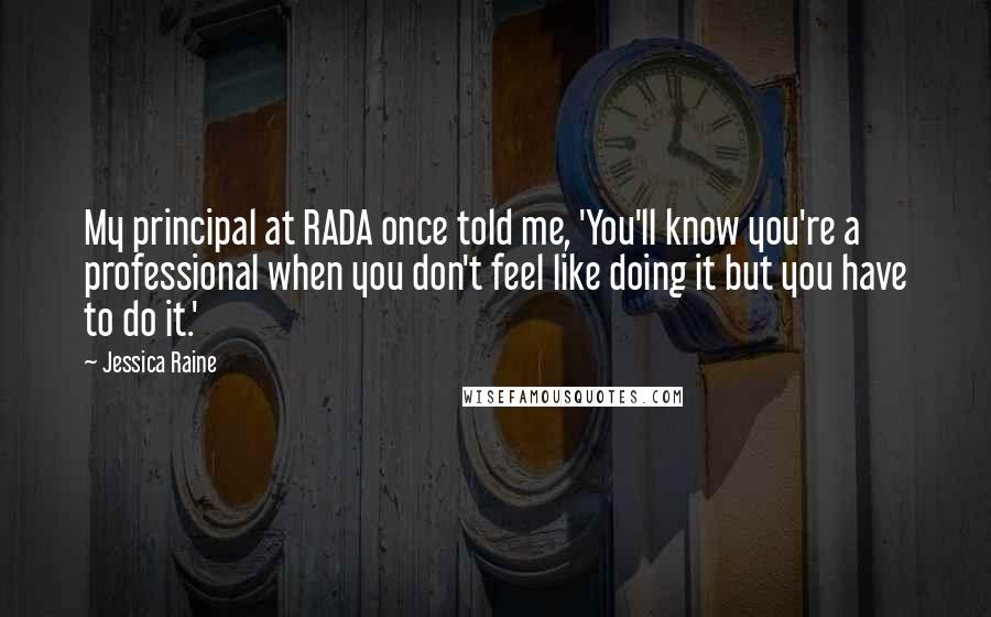 Jessica Raine Quotes: My principal at RADA once told me, 'You'll know you're a professional when you don't feel like doing it but you have to do it.'