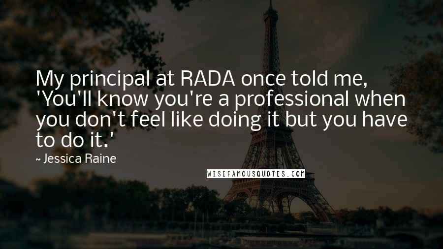Jessica Raine Quotes: My principal at RADA once told me, 'You'll know you're a professional when you don't feel like doing it but you have to do it.'