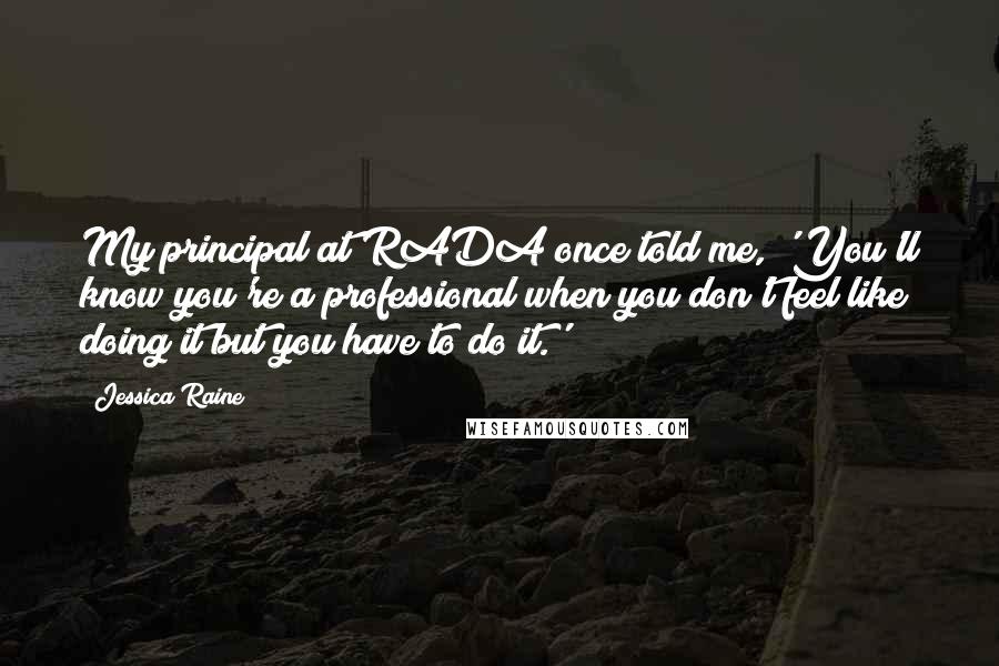 Jessica Raine Quotes: My principal at RADA once told me, 'You'll know you're a professional when you don't feel like doing it but you have to do it.'