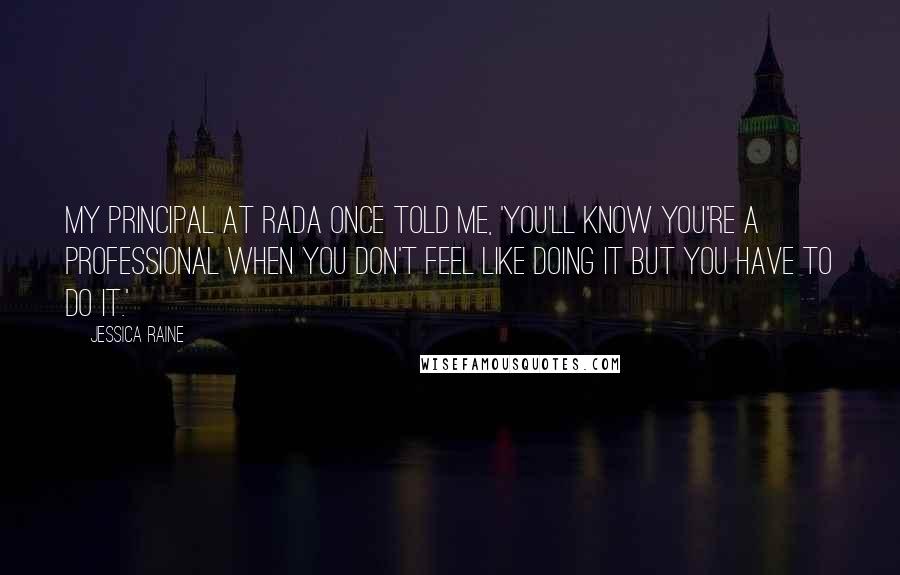 Jessica Raine Quotes: My principal at RADA once told me, 'You'll know you're a professional when you don't feel like doing it but you have to do it.'