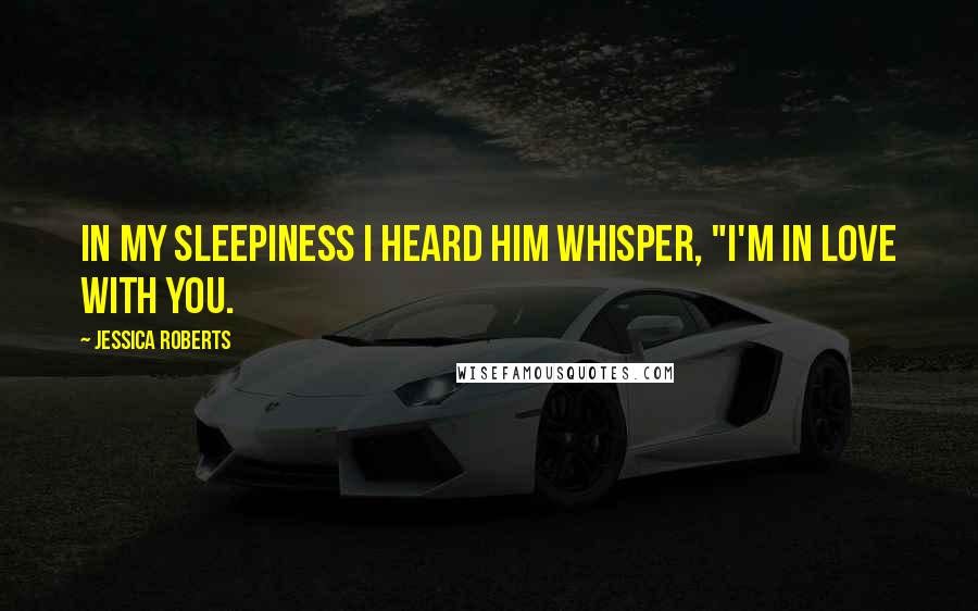 Jessica Roberts Quotes: In my sleepiness I heard him whisper, "I'm in love with you.