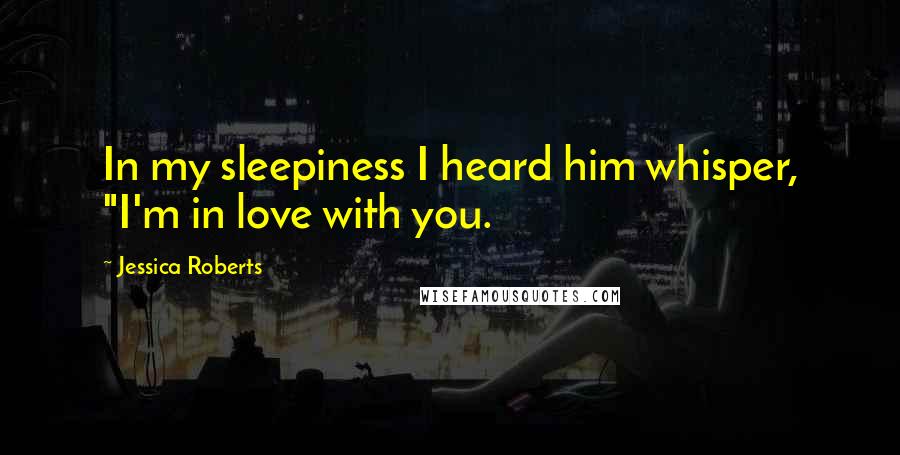 Jessica Roberts Quotes: In my sleepiness I heard him whisper, "I'm in love with you.