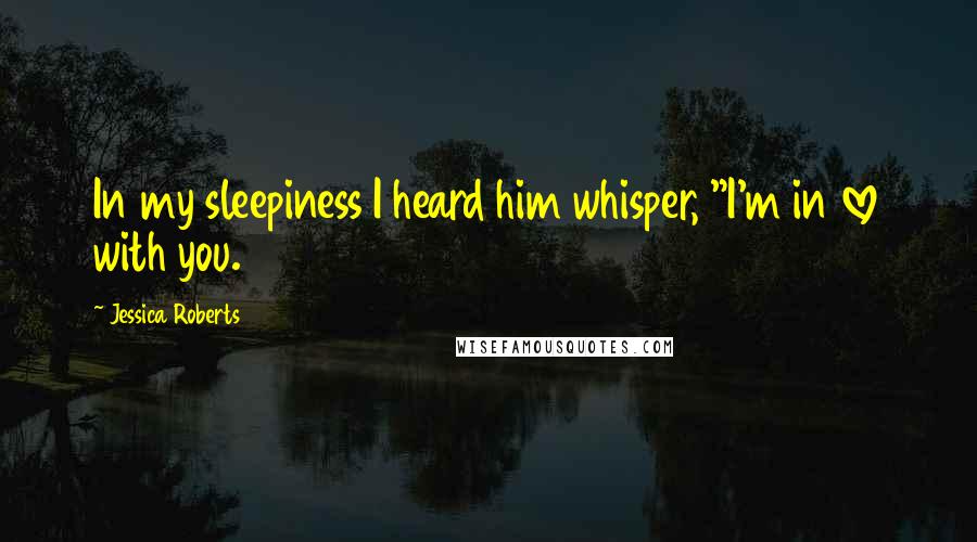 Jessica Roberts Quotes: In my sleepiness I heard him whisper, "I'm in love with you.