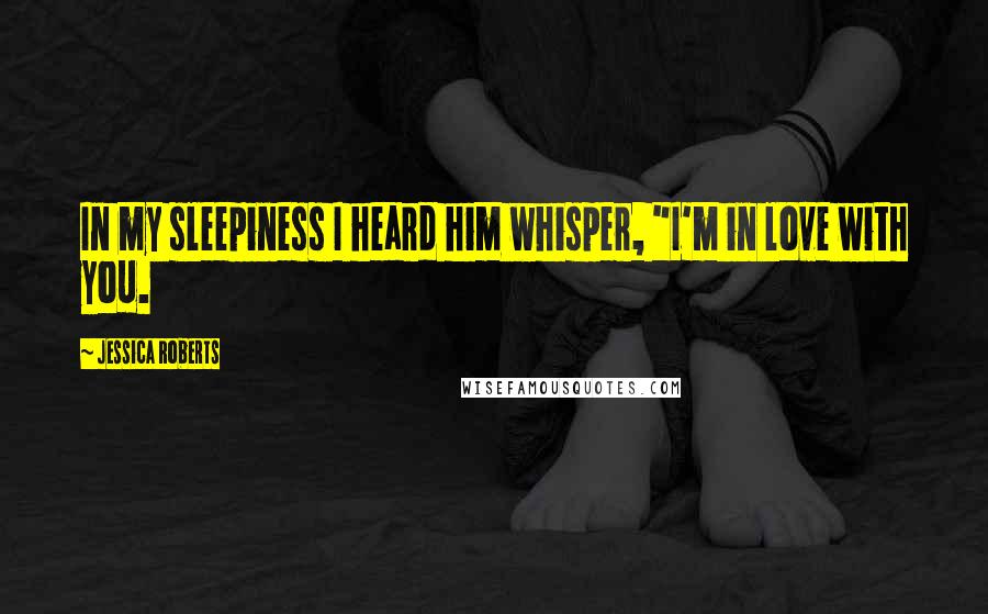 Jessica Roberts Quotes: In my sleepiness I heard him whisper, "I'm in love with you.