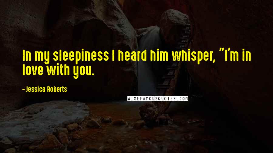 Jessica Roberts Quotes: In my sleepiness I heard him whisper, "I'm in love with you.