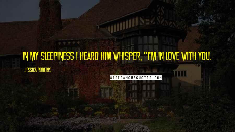 Jessica Roberts Quotes: In my sleepiness I heard him whisper, "I'm in love with you.