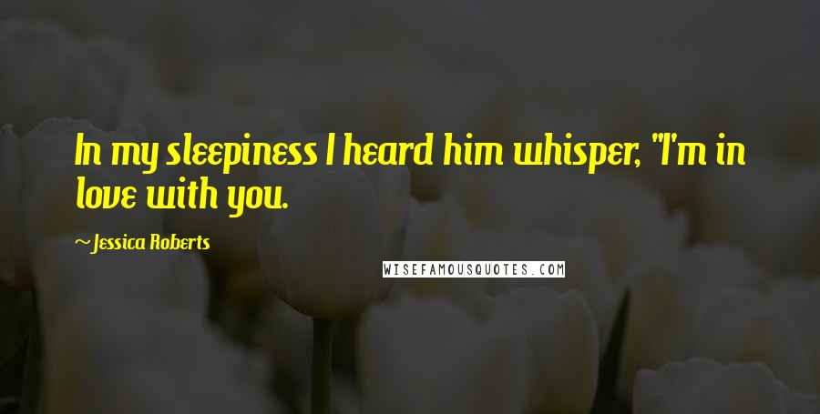 Jessica Roberts Quotes: In my sleepiness I heard him whisper, "I'm in love with you.