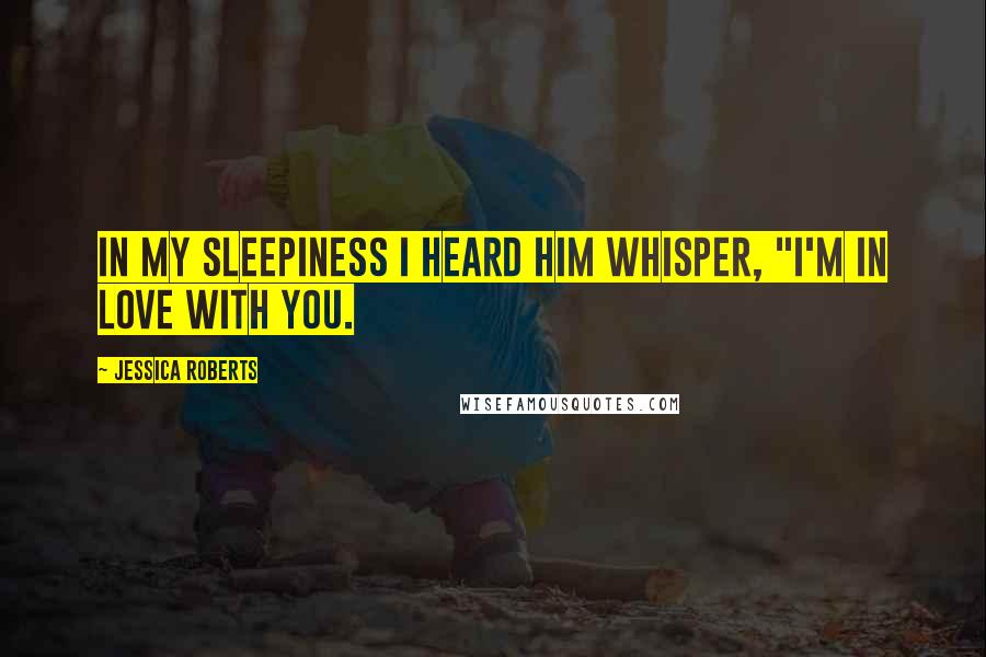 Jessica Roberts Quotes: In my sleepiness I heard him whisper, "I'm in love with you.