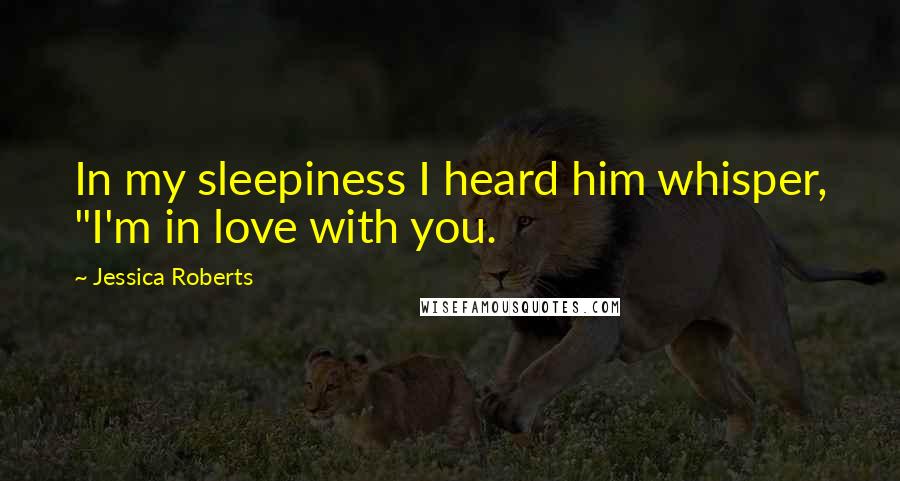 Jessica Roberts Quotes: In my sleepiness I heard him whisper, "I'm in love with you.