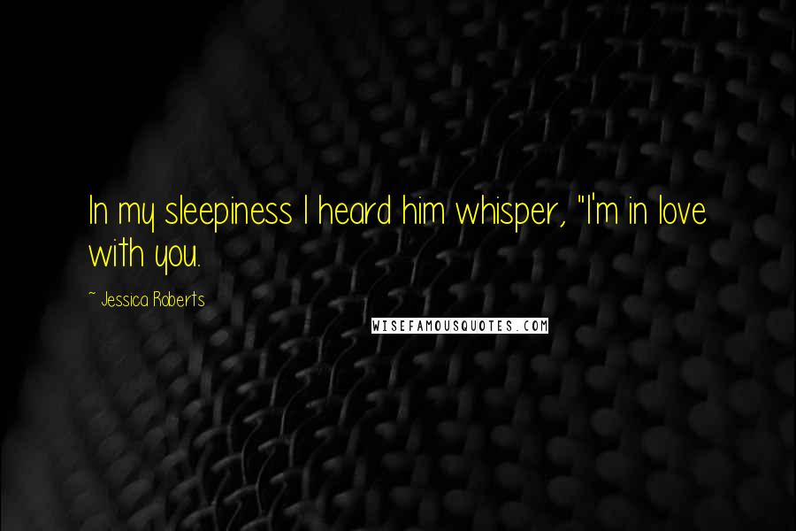 Jessica Roberts Quotes: In my sleepiness I heard him whisper, "I'm in love with you.