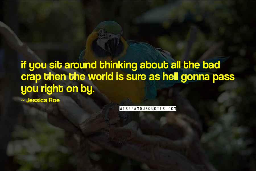 Jessica Roe Quotes: if you sit around thinking about all the bad crap then the world is sure as hell gonna pass you right on by.