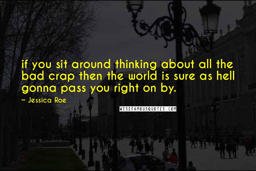 Jessica Roe Quotes: if you sit around thinking about all the bad crap then the world is sure as hell gonna pass you right on by.