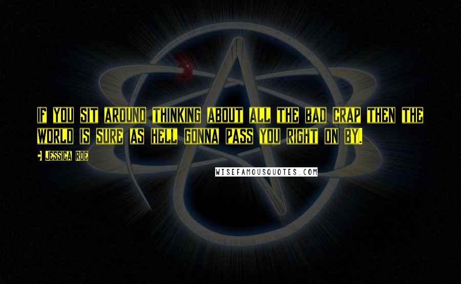 Jessica Roe Quotes: if you sit around thinking about all the bad crap then the world is sure as hell gonna pass you right on by.