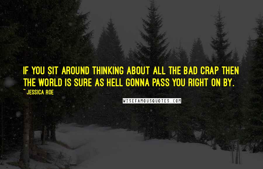 Jessica Roe Quotes: if you sit around thinking about all the bad crap then the world is sure as hell gonna pass you right on by.