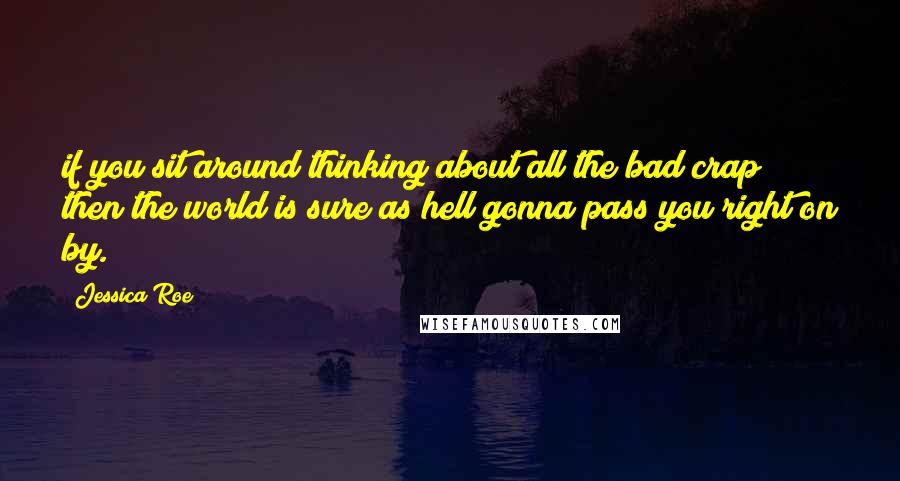 Jessica Roe Quotes: if you sit around thinking about all the bad crap then the world is sure as hell gonna pass you right on by.