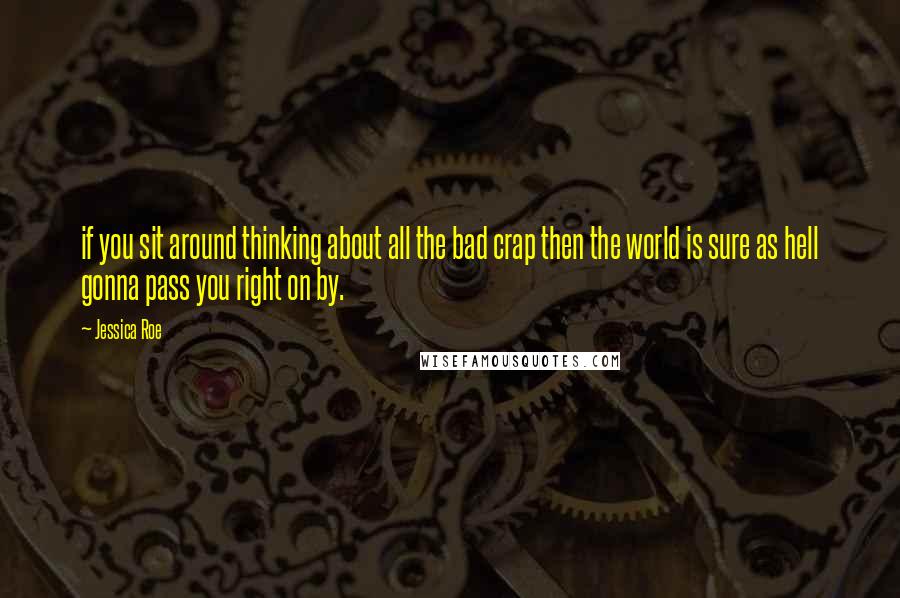 Jessica Roe Quotes: if you sit around thinking about all the bad crap then the world is sure as hell gonna pass you right on by.