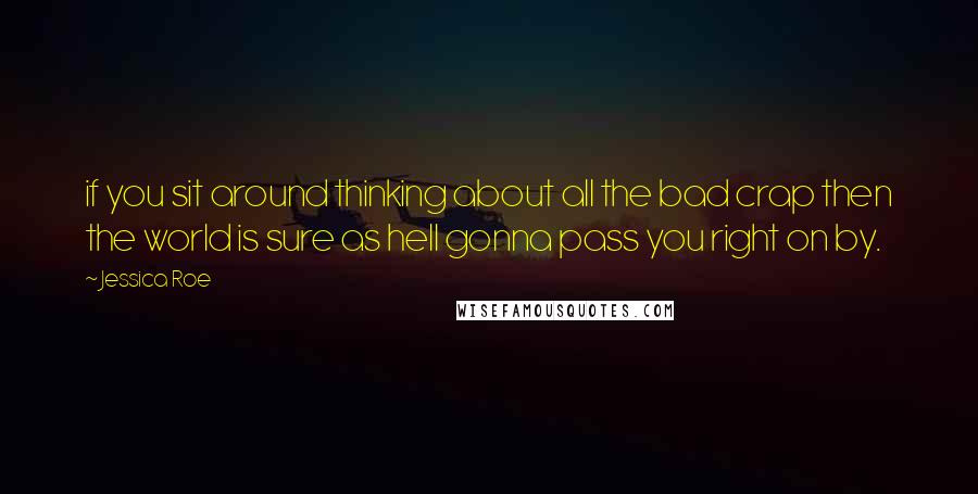Jessica Roe Quotes: if you sit around thinking about all the bad crap then the world is sure as hell gonna pass you right on by.