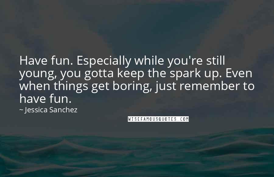 Jessica Sanchez Quotes: Have fun. Especially while you're still young, you gotta keep the spark up. Even when things get boring, just remember to have fun.