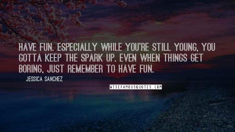 Jessica Sanchez Quotes: Have fun. Especially while you're still young, you gotta keep the spark up. Even when things get boring, just remember to have fun.