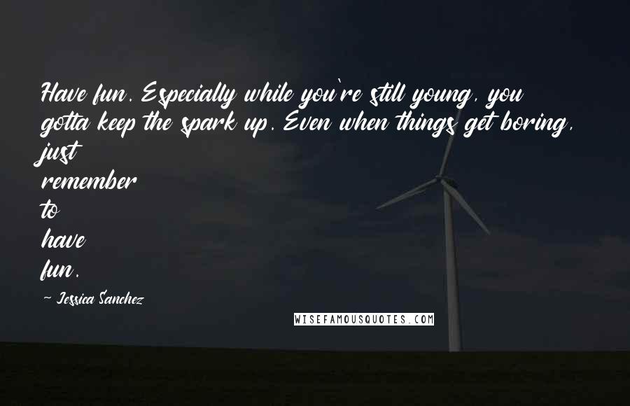 Jessica Sanchez Quotes: Have fun. Especially while you're still young, you gotta keep the spark up. Even when things get boring, just remember to have fun.