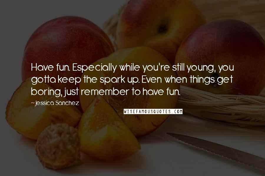 Jessica Sanchez Quotes: Have fun. Especially while you're still young, you gotta keep the spark up. Even when things get boring, just remember to have fun.