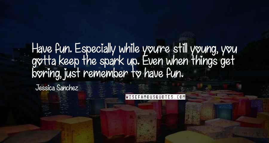 Jessica Sanchez Quotes: Have fun. Especially while you're still young, you gotta keep the spark up. Even when things get boring, just remember to have fun.