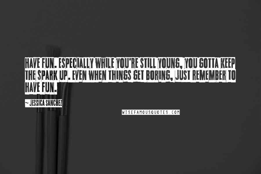 Jessica Sanchez Quotes: Have fun. Especially while you're still young, you gotta keep the spark up. Even when things get boring, just remember to have fun.