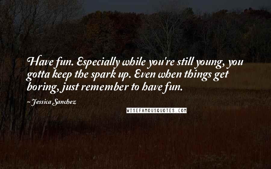 Jessica Sanchez Quotes: Have fun. Especially while you're still young, you gotta keep the spark up. Even when things get boring, just remember to have fun.